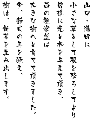 山口・湯田に小さな草として根を降ろしてより皆様に光と水を与えて頂き、西の雅常盤は大きな樹へと育てて頂きました。今、節目の年を迎え、樹は、新芽を生み出します。